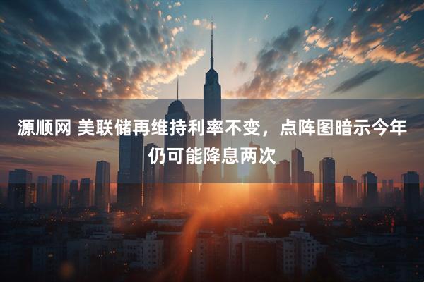 源顺网 美联储再维持利率不变，点阵图暗示今年仍可能降息两次
