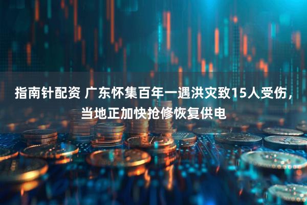 指南针配资 广东怀集百年一遇洪灾致15人受伤，当地正加快抢修恢复供电