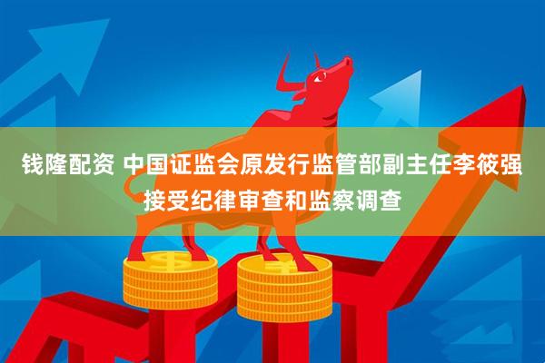 钱隆配资 中国证监会原发行监管部副主任李筱强接受纪律审查和监察调查