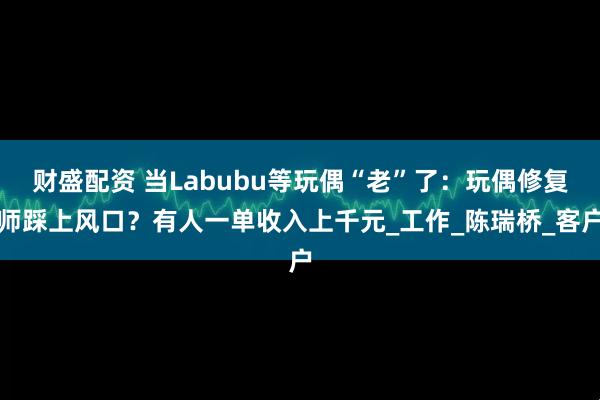 财盛配资 当Labubu等玩偶“老”了：玩偶修复师踩上风口？有人一单收入上千元_工作_陈瑞桥_客户