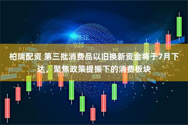 柏瑞配资 第三批消费品以旧换新资金将于7月下达，聚焦政策提振下的消费板块
