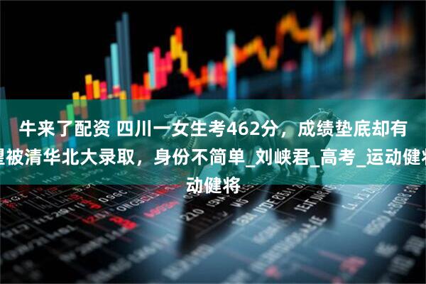 牛来了配资 四川一女生考462分，成绩垫底却有望被清华北大录取，身份不简单_刘峡君_高考_运动健将