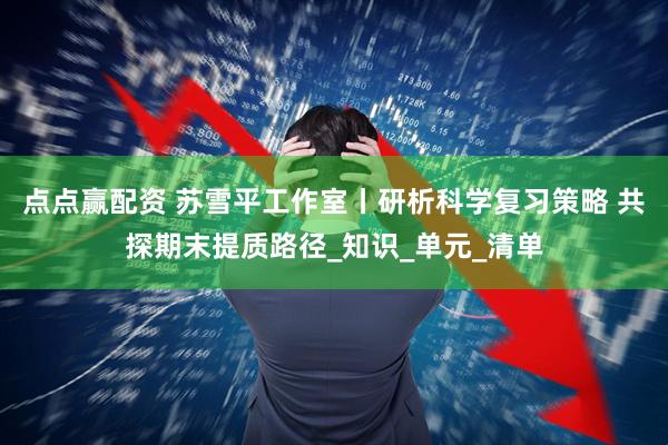 点点赢配资 苏雪平工作室丨研析科学复习策略 共探期末提质路径_知识_单元_清单