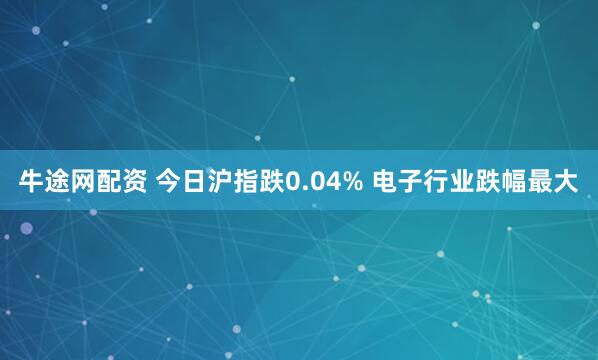 牛途网配资 今日沪指跌0.04% 电子行业跌幅最大