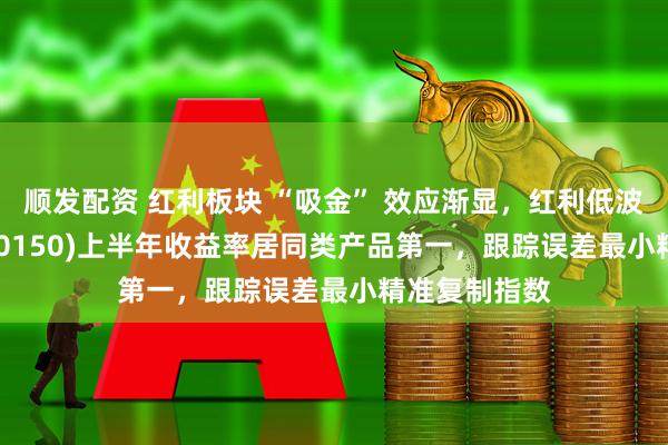 顺发配资 红利板块 “吸金” 效应渐显，红利低波ETF泰康(560150)上半年收益率居同类产品第一，跟踪误差最小精准复制指数