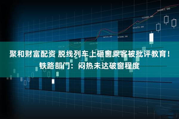 聚和财富配资 脱线列车上砸窗乘客被批评教育！铁路部门：闷热未达破窗程度