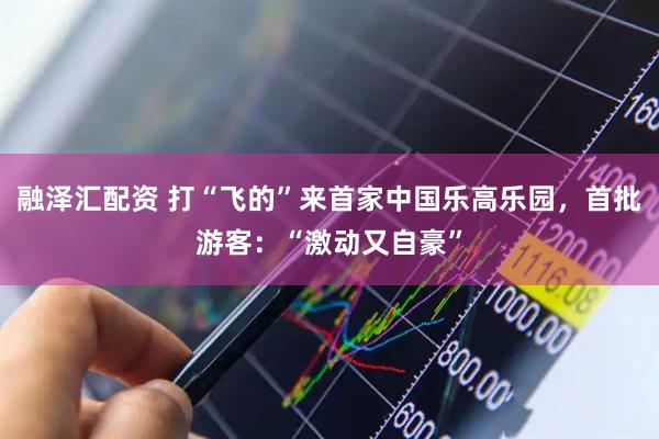 融泽汇配资 打“飞的”来首家中国乐高乐园，首批游客：“激动又自豪”