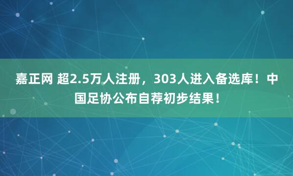 嘉正网 超2.5万人注册，303人进入备选库！中国足协公布自荐初步结果！