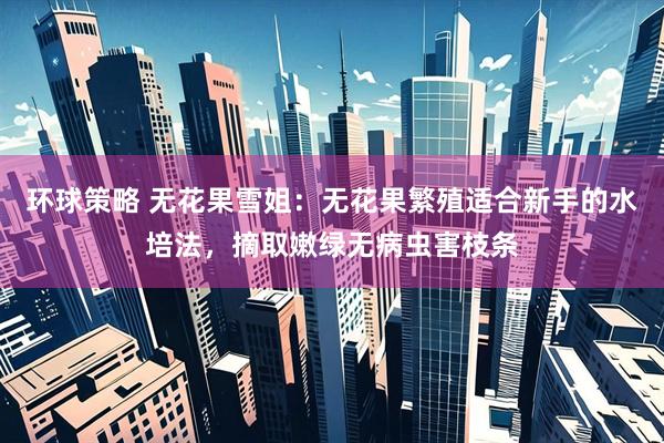 环球策略 无花果雪姐：无花果繁殖适合新手的水培法，摘取嫩绿无病虫害枝条