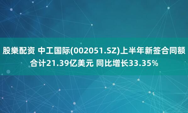 股樂配资 中工国际(002051.SZ)上半年新签合同额合计21.39亿美元 同比增长33.35%