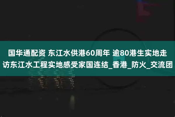 国华通配资 东江水供港60周年 逾80港生实地走访东江水工程实地感受家国连结_香港_防火_交流团