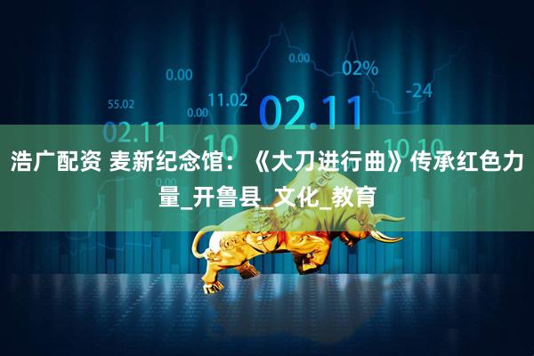 浩广配资 麦新纪念馆：《大刀进行曲》传承红色力量_开鲁县_文化_教育