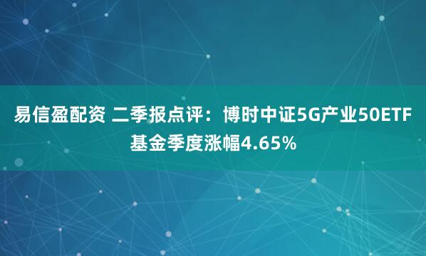 易信盈配资 二季报点评：博时中证5G产业50ETF基金季度涨幅4.65%