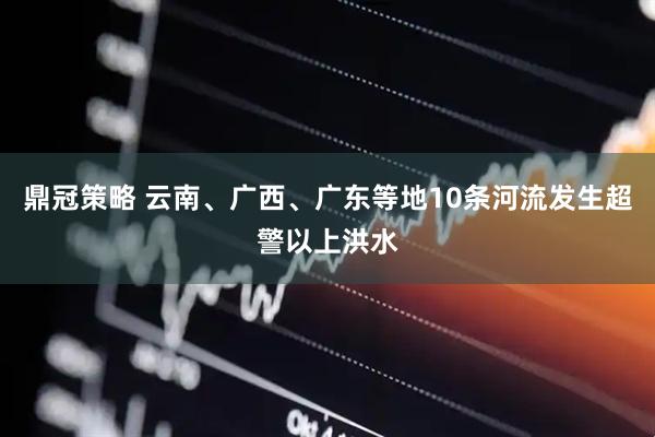 鼎冠策略 云南、广西、广东等地10条河流发生超警以上洪水