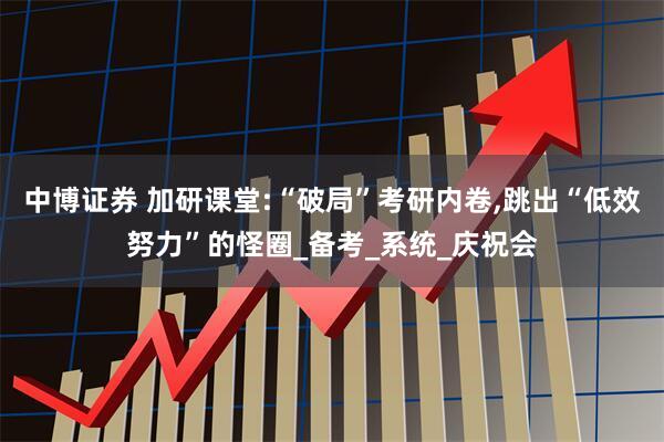 中博证券 加研课堂:“破局”考研内卷,跳出“低效努力”的怪圈_备考_系统_庆祝会