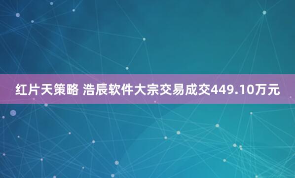 红片天策略 浩辰软件大宗交易成交449.10万元