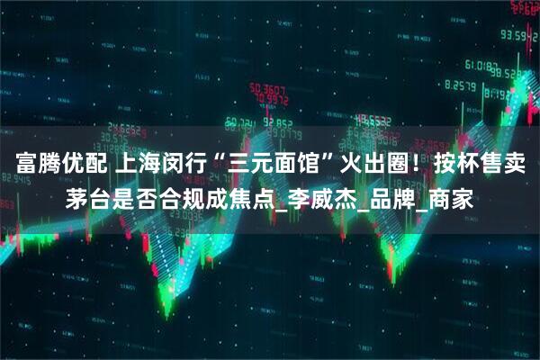 富腾优配 上海闵行“三元面馆”火出圈！按杯售卖茅台是否合规成焦点_李威杰_品牌_商家