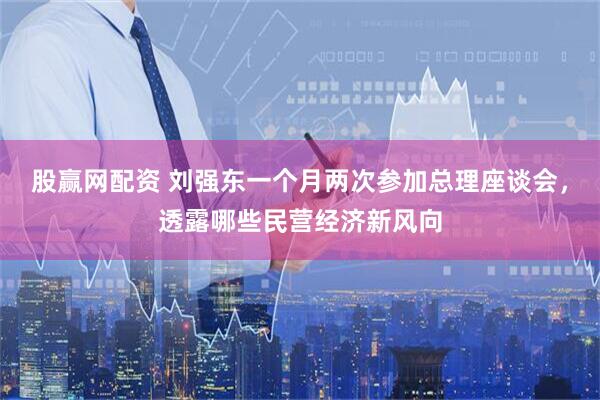 股赢网配资 刘强东一个月两次参加总理座谈会，透露哪些民营经济新风向