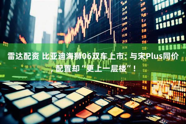 雷达配资 比亚迪海狮06双车上市: 与宋Plus同价, 配置却“更上一层楼”!