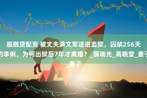 股融贷配资 被丈夫满文军送进监狱，囚禁256天的李俐，为何出狱后7年才离婚？_薛瑞光_高晓莹_妻子
