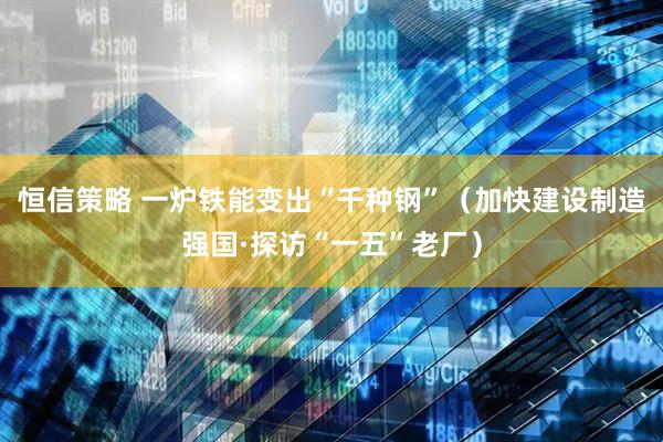 恒信策略 一炉铁能变出“千种钢”（加快建设制造强国·探访“一五”老厂）