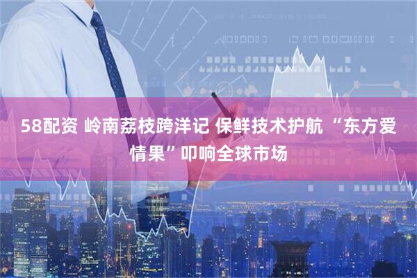 58配资 岭南荔枝跨洋记 保鲜技术护航 “东方爱情果”叩响全球市场