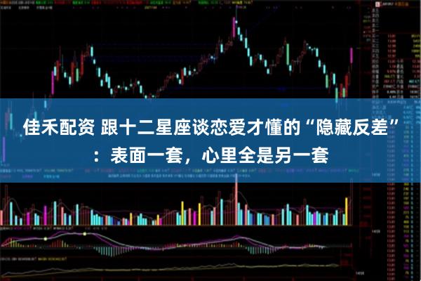 佳禾配资 跟十二星座谈恋爱才懂的“隐藏反差”：表面一套，心里全是另一套