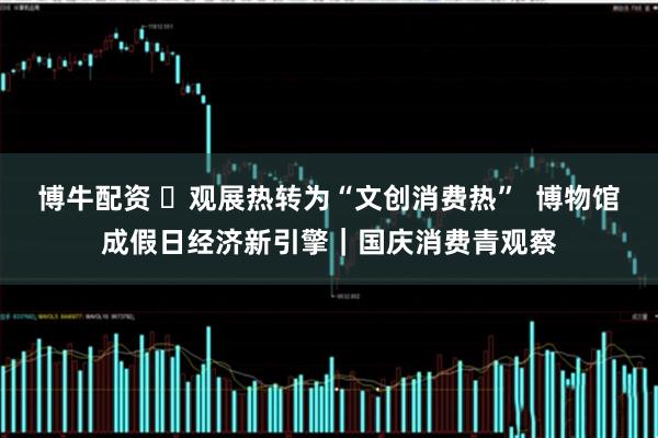 博牛配资 ​观展热转为“文创消费热”  博物馆成假日经济新引擎｜国庆消费青观察