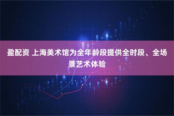 盈配资 上海美术馆为全年龄段提供全时段、全场景艺术体验