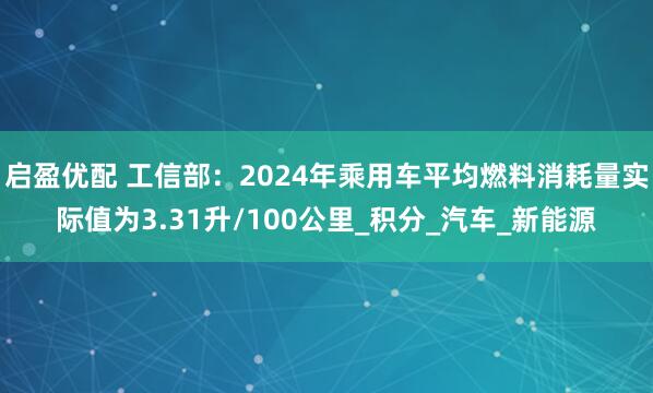 启盈优配 工信部：2024年乘用车平均燃料消耗量实际值为3.31升/100公里_积分_汽车_新能源