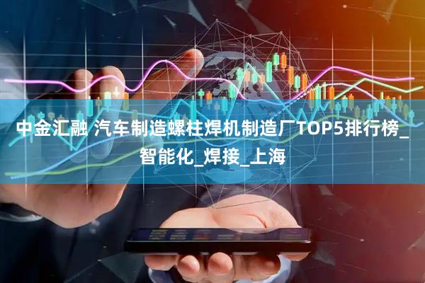 中金汇融 汽车制造螺柱焊机制造厂TOP5排行榜_智能化_焊接_上海
