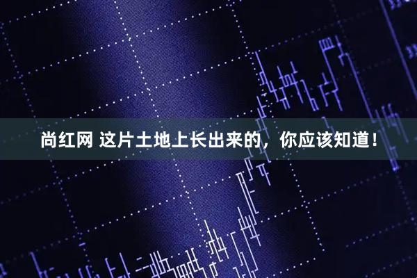 尚红网 这片土地上长出来的，你应该知道！