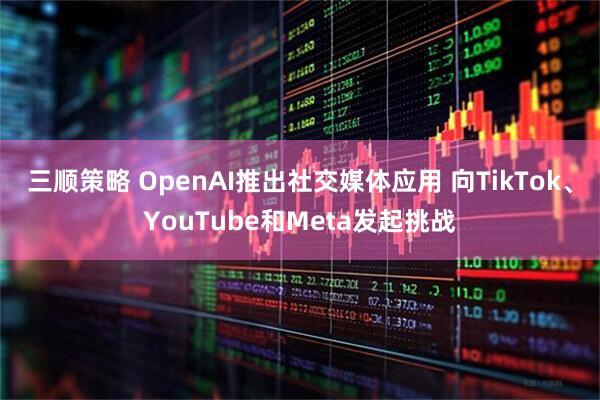 三顺策略 OpenAI推出社交媒体应用 向TikTok、YouTube和Meta发起挑战