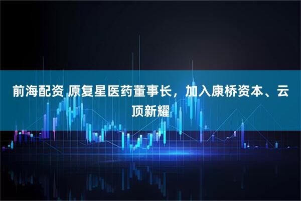 前海配资 原复星医药董事长，加入康桥资本、云顶新耀