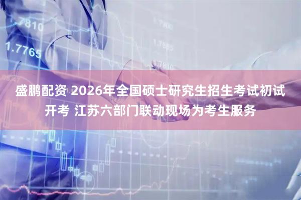 盛鹏配资 2026年全国硕士研究生招生考试初试开考 江苏六部门联动现场为考生服务