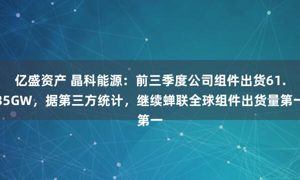 亿盛资产 晶科能源：前三季度公司组件出货61.85GW，据第三方统计，继续蝉联全球组件出货量第一