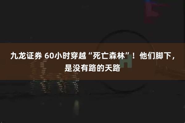 九龙证券 60小时穿越“死亡森林”！他们脚下，是没有路的天路