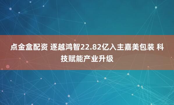 点金盒配资 逐越鸿智22.82亿入主嘉美包装 科技赋能产业升级