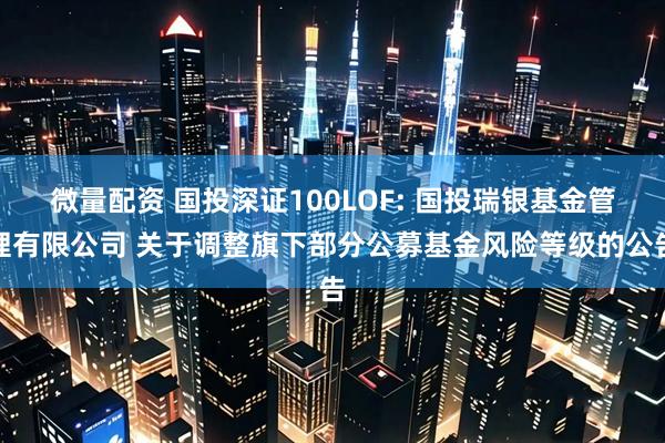 微量配资 国投深证100LOF: 国投瑞银基金管理有限公司 关于调整旗下部分公募基金风险等级的公告