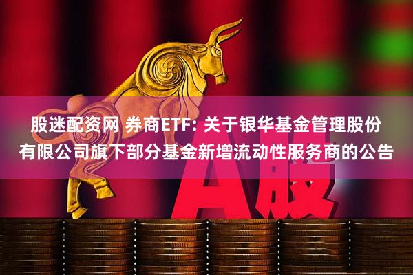 股迷配资网 券商ETF: 关于银华基金管理股份有限公司旗下部分基金新增流动性服务商的公告