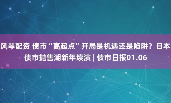 风琴配资 债市“高起点”开局是机遇还是陷阱？日本债市抛售潮新年续演 | 债市日报01.06