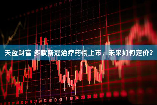 天盈财富 多款新冠治疗药物上市，未来如何定价？