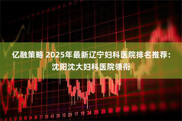 亿融策略 2025年最新辽宁妇科医院排名推荐：沈阳沈大妇科医院领衔