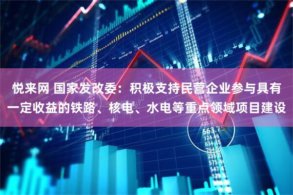 悦来网 国家发改委：积极支持民营企业参与具有一定收益的铁路、核电、水电等重点领域项目建设
