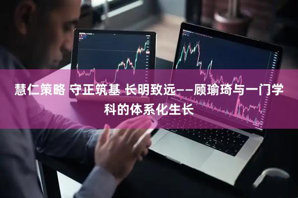 慧仁策略 守正筑基 长明致远——顾瑜琦与一门学科的体系化生长