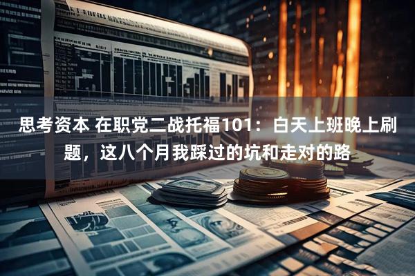 思考资本 在职党二战托福101：白天上班晚上刷题，这八个月我踩过的坑和走对的路
