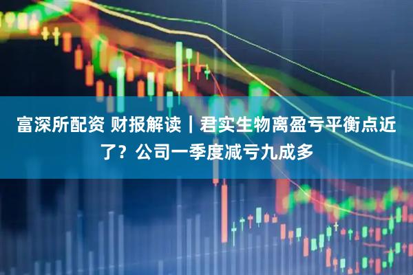 富深所配资 财报解读｜君实生物离盈亏平衡点近了？公司一季度减亏九成多