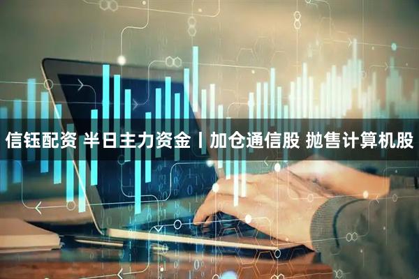 信钰配资 半日主力资金丨加仓通信股 抛售计算机股